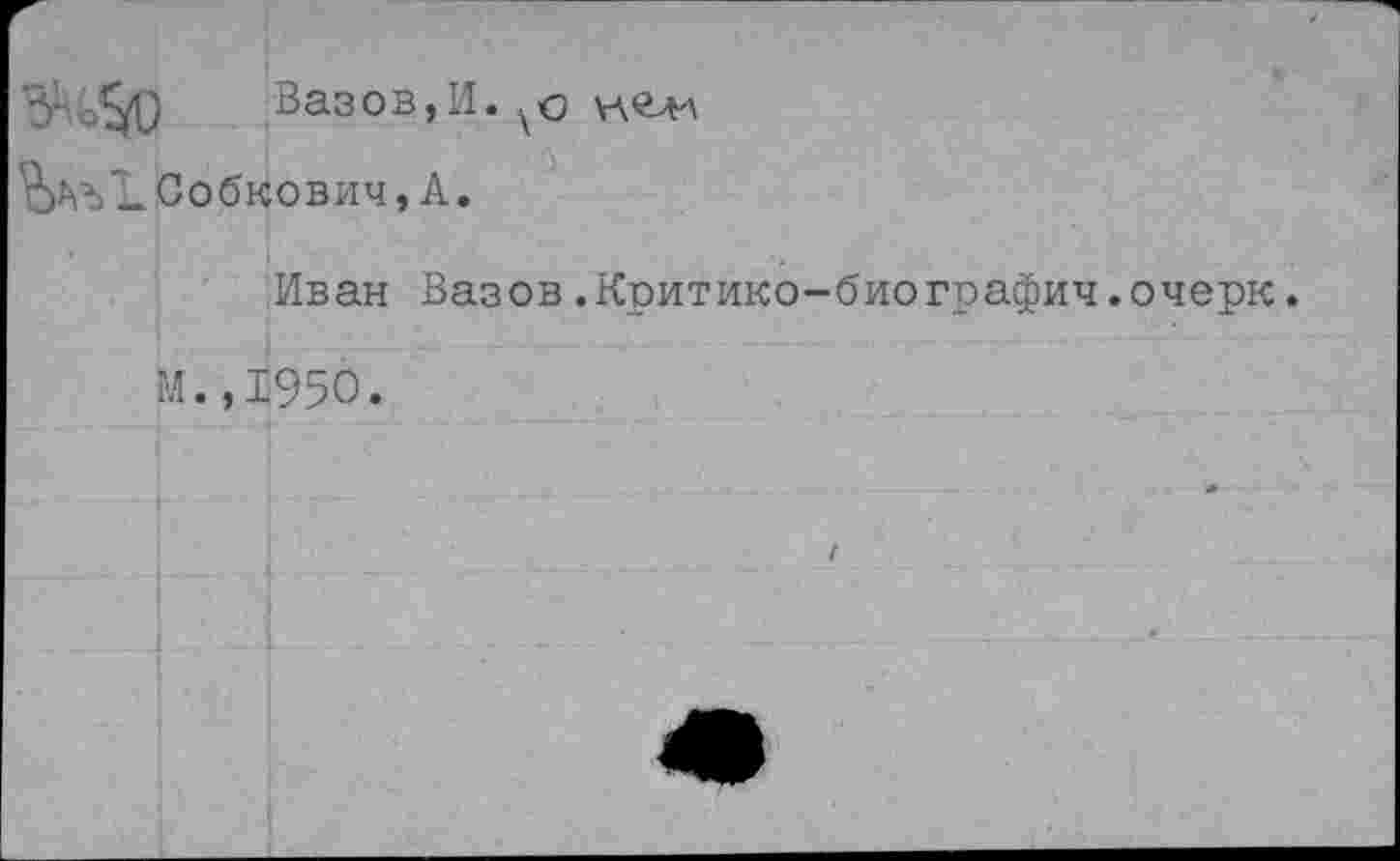 ﻿Вазов,И. кделл
ЪСобкович, А.
Иван Вазов.Критико-биографин.очерк.
М.,1950.